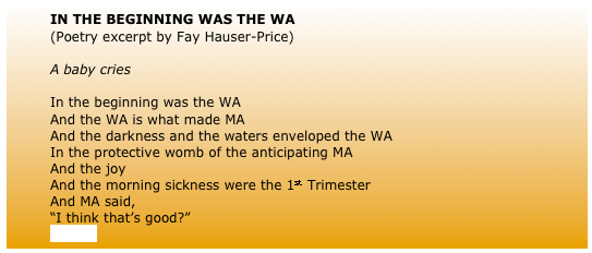 	IN THE BEGINNING WAS THE WA 
	(Poetry excerpt by Fay Hauser-Price)
	
	A baby cries
	
	In the beginning was the WA
	And the WA is what made MA
	And the darkness and the waters enveloped the WA 
	In the protective womb of the anticipating MA
	And the joy 
	And the morning sickness were the 1st Trimester
	And MA said,
	“I think that’s good?”
	(more)
	
